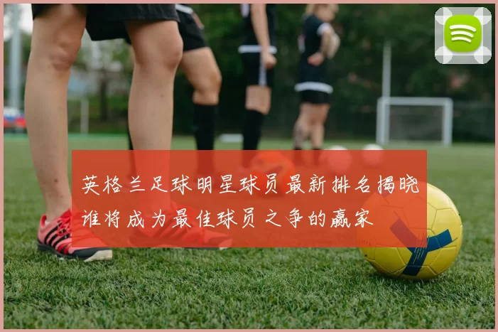 英格兰足球明星球员最新排名揭晓谁将成为最佳球员之争的赢家