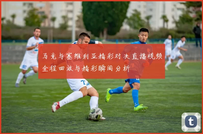 马竞与塞维利亚精彩对决直播视频全程回放与精彩瞬间分析