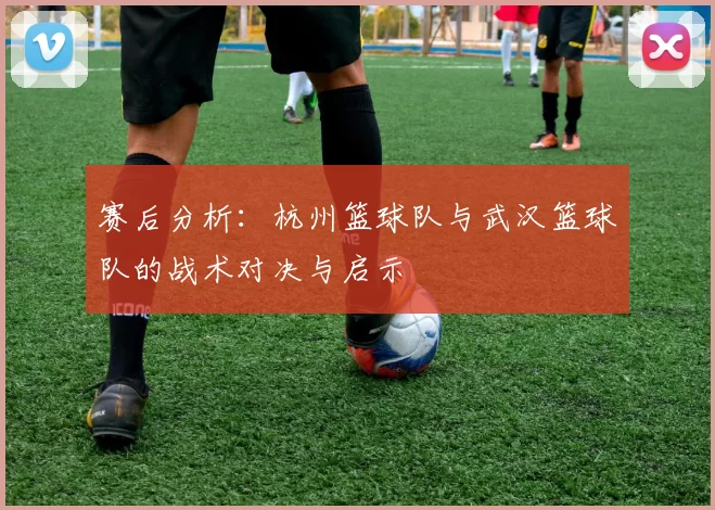 赛后分析：杭州篮球队与武汉篮球队的战术对决与启示