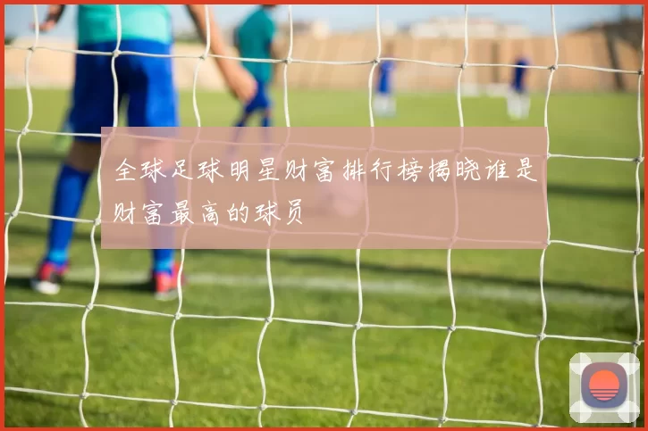 全球足球明星财富排行榜揭晓谁是财富最高的球员