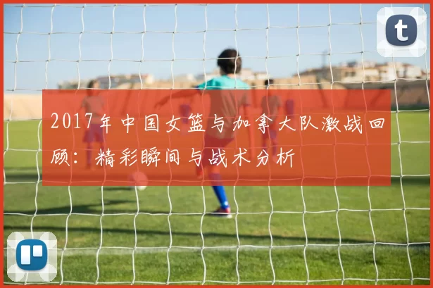 2017年中国女篮与加拿大队激战回顾：精彩瞬间与战术分析