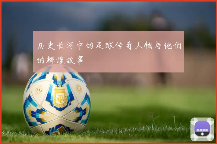 历史长河中的足球传奇人物与他们的辉煌故事