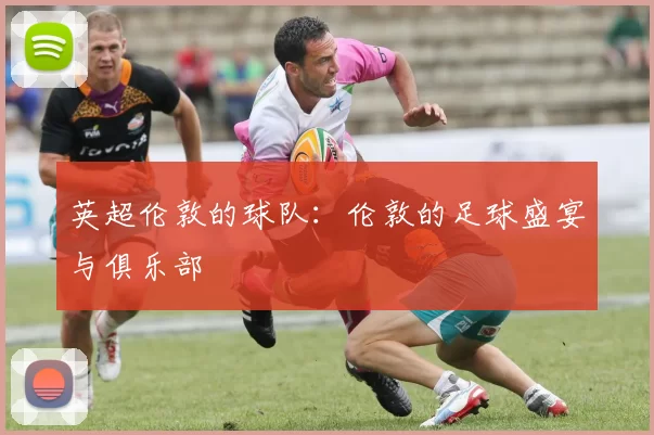 英超伦敦的球队：伦敦的足球盛宴与俱乐部