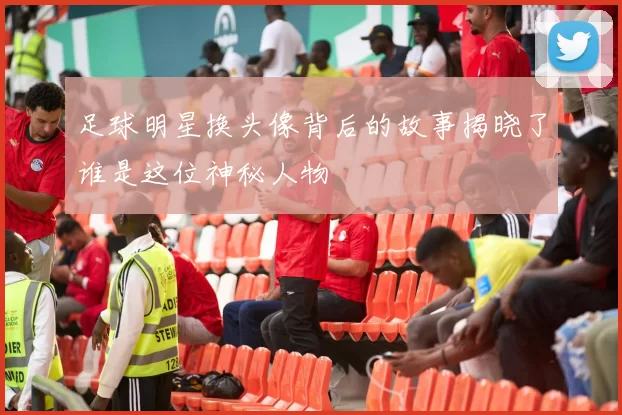 足球明星换头像背后的故事揭晓了谁是这位神秘人物