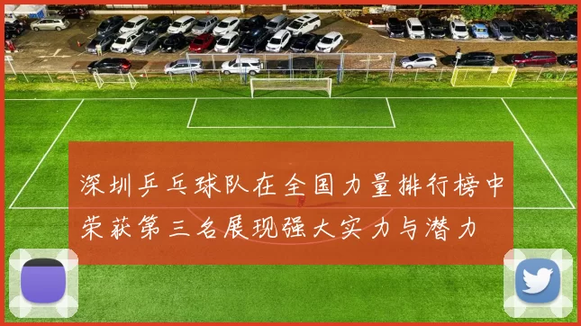 深圳乒乓球队在全国力量排行榜中荣获第三名展现强大实力与潜力