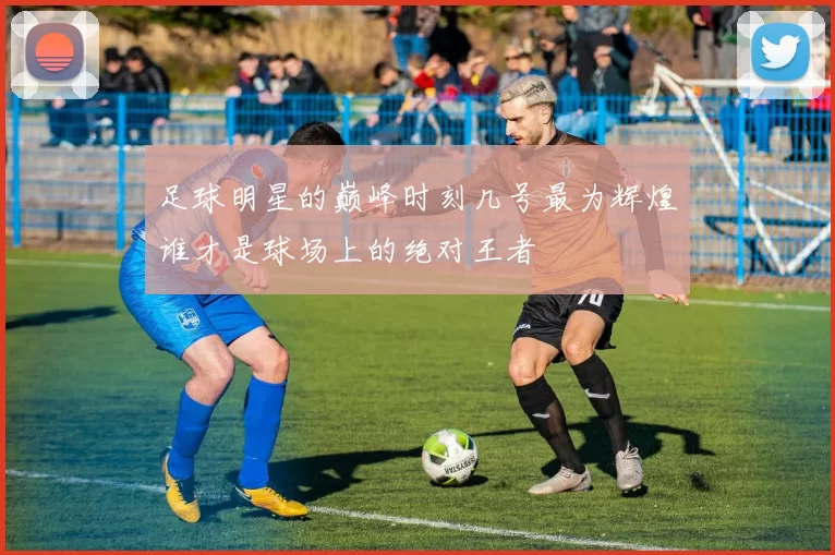 足球明星的巅峰时刻几号最为辉煌谁才是球场上的绝对王者