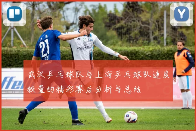 武汉乒乓球队与上海乒乓球队速度较量的精彩赛后分析与总结
