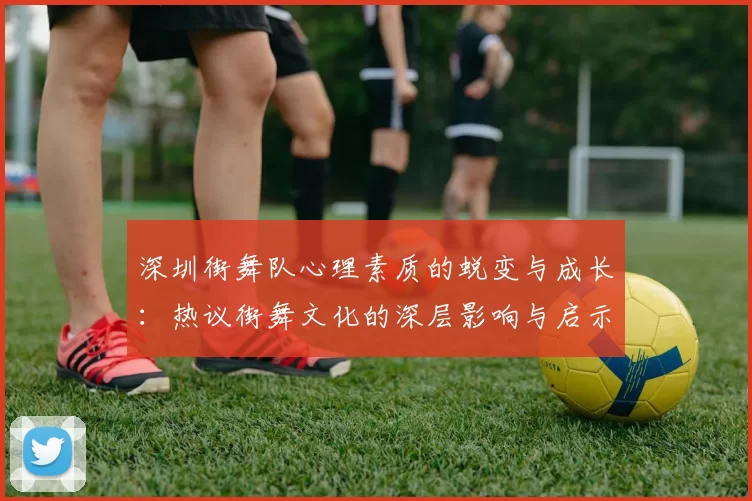 深圳街舞队心理素质的蜕变与成长：热议街舞文化的深层影响与启示