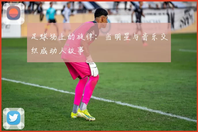 足球场上的旋律：当明星与音乐交织成动人故事