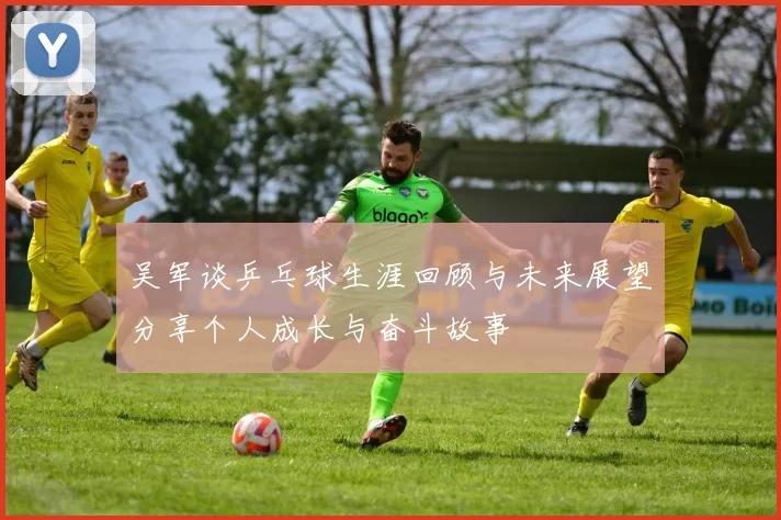 吴军谈乒乓球生涯回顾与未来展望分享个人成长与奋斗故事