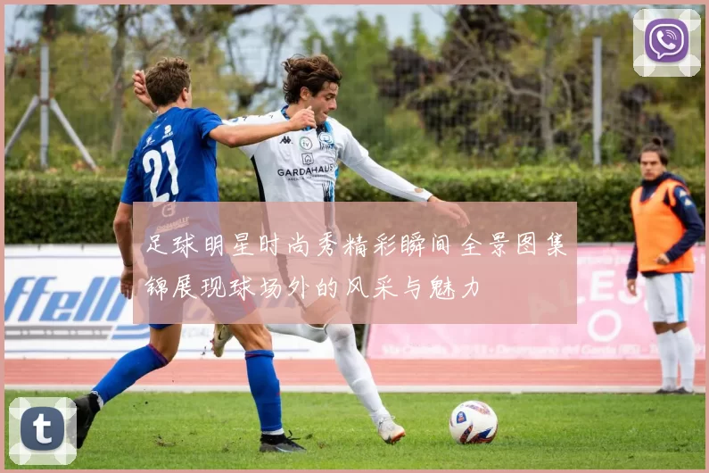 足球明星时尚秀精彩瞬间全景图集锦展现球场外的风采与魅力
