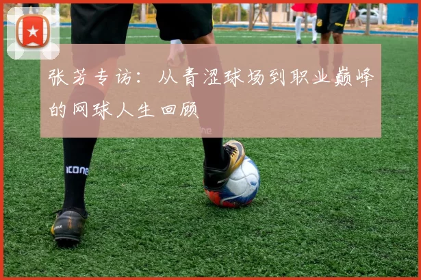 张芳专访：从青涩球场到职业巅峰的网球人生回顾