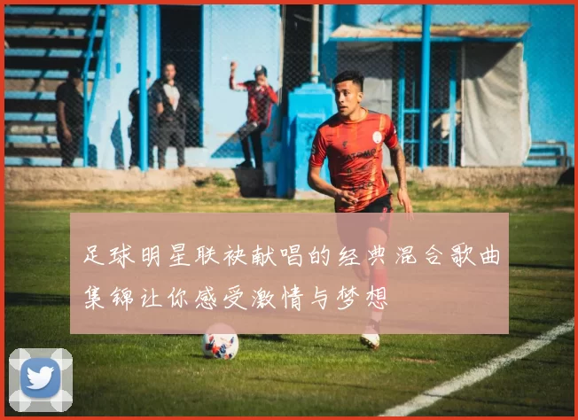 足球明星联袂献唱的经典混合歌曲集锦让你感受激情与梦想