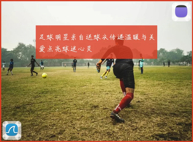 足球明星亲自送球衣传递温暖与关爱点亮球迷心灵