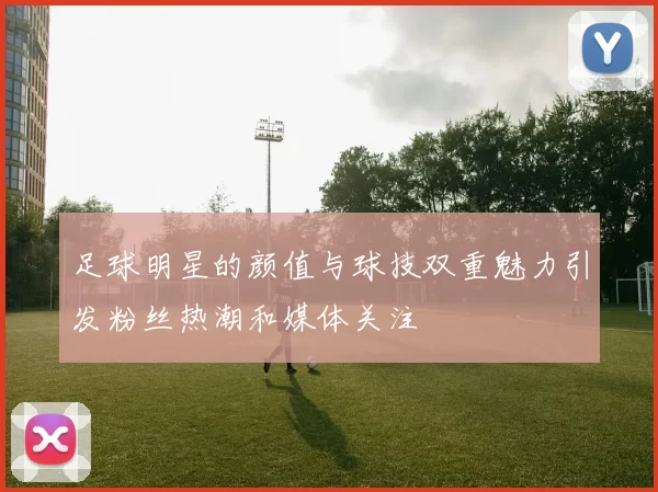 足球明星的颜值与球技双重魅力引发粉丝热潮和媒体关注