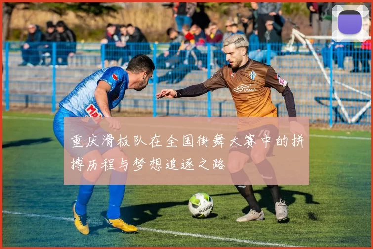 重庆滑板队在全国街舞大赛中的拼搏历程与梦想追逐之路