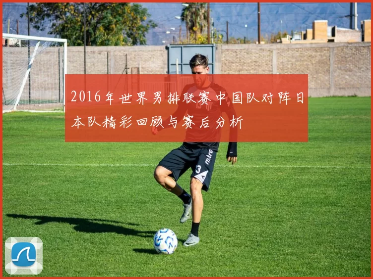 2016年世界男排联赛中国队对阵日本队精彩回顾与赛后分析