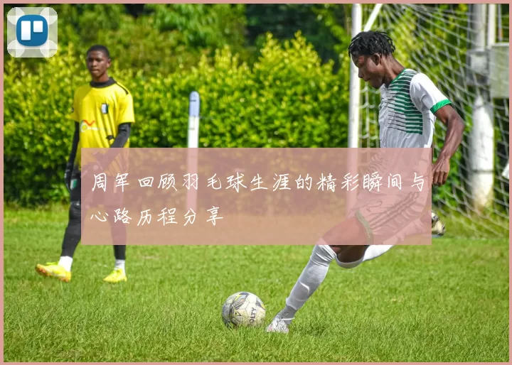 周军回顾羽毛球生涯的精彩瞬间与心路历程分享