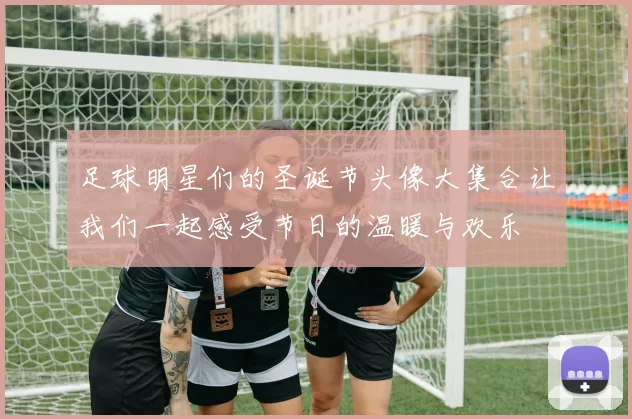 足球明星们的圣诞节头像大集合让我们一起感受节日的温暖与欢乐