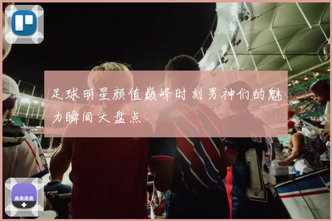 足球明星颜值巅峰时刻男神们的魅力瞬间大盘点