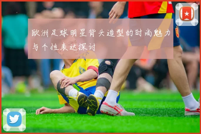 欧洲足球明星背头造型的时尚魅力与个性表达探讨