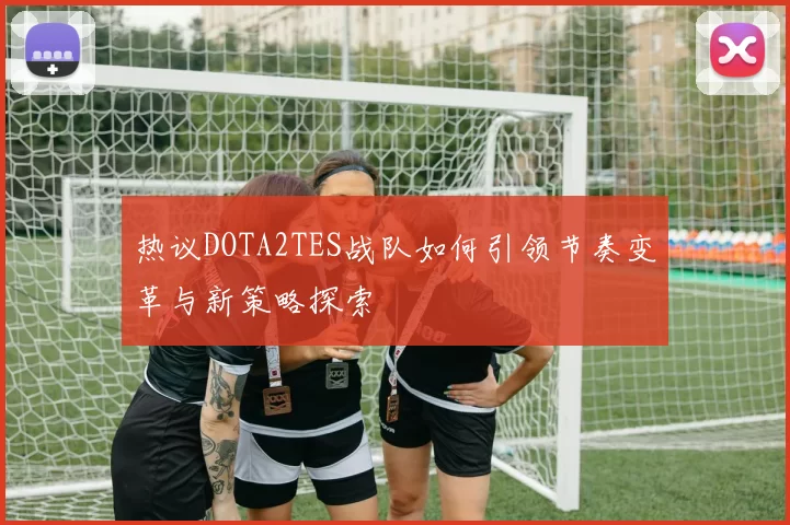 热议DOTA2TES战队如何引领节奏变革与新策略探索