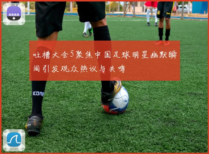 吐槽大会5聚焦中国足球明星幽默瞬间引发观众热议与共鸣
