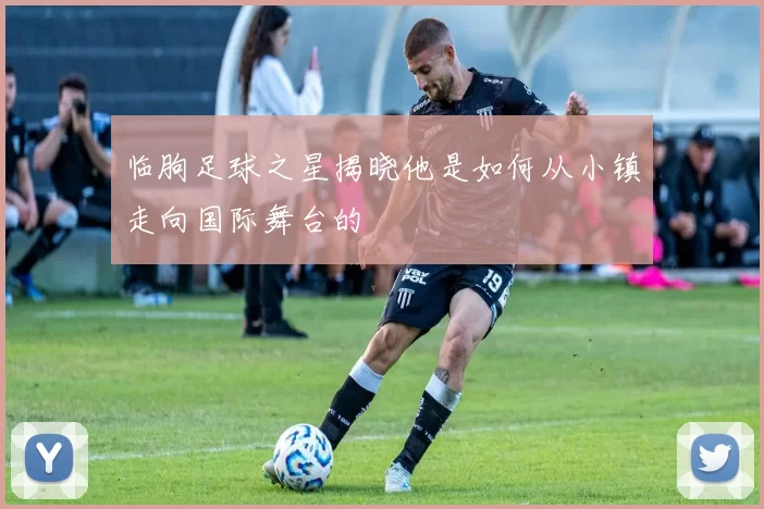 临朐足球之星揭晓他是如何从小镇走向国际舞台的