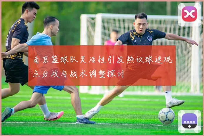 南京篮球队灵活性引发热议球迷观点分歧与战术调整探讨
