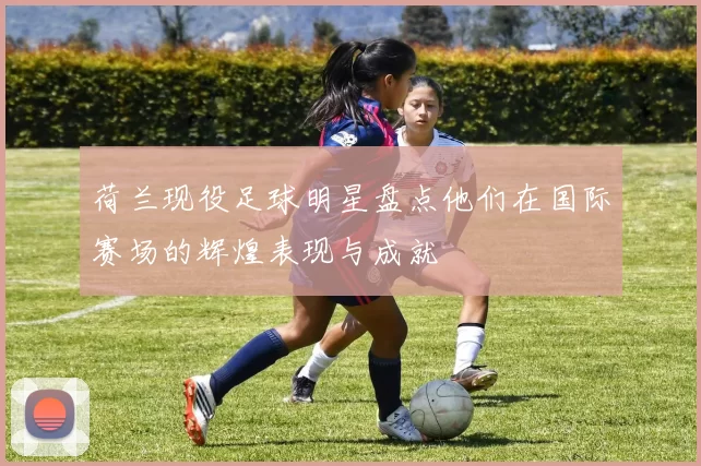 荷兰现役足球明星盘点他们在国际赛场的辉煌表现与成就