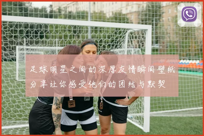 足球明星之间的深厚友情瞬间壁纸分享让你感受他们的团结与默契