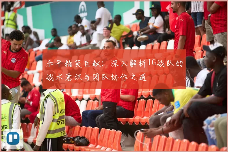 和平精英巨献：深入解析IG战队的战术意识与团队协作之道