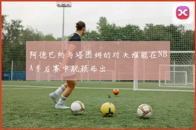 阿德巴约与塔图姆的对决谁能在NBA季后赛中脱颖而出