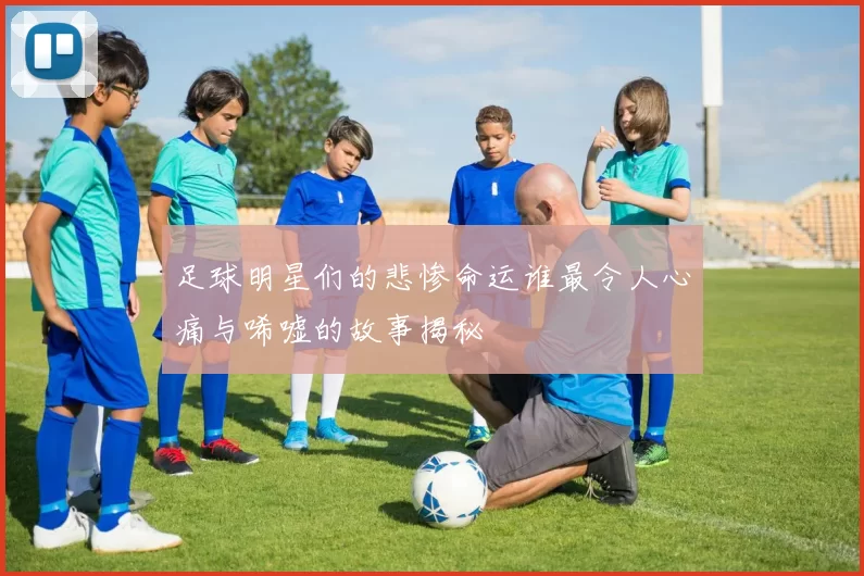 足球明星们的悲惨命运谁最令人心痛与唏嘘的故事揭秘