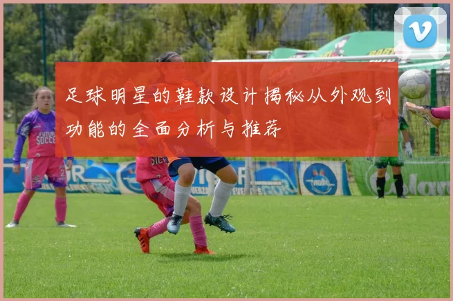 足球明星的鞋款设计揭秘从外观到功能的全面分析与推荐