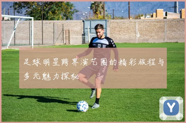 足球明星跨界演艺圈的精彩旅程与多元魅力探秘