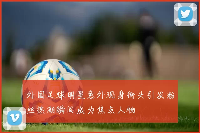 外国足球明星意外现身街头引发粉丝热潮瞬间成为焦点人物