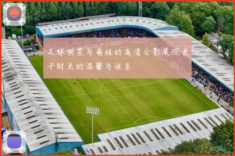 足球明星与萌娃的高清合影展现亲子时光的温馨与快乐