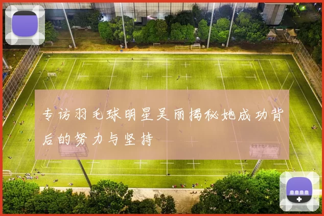专访羽毛球明星吴丽揭秘她成功背后的努力与坚持