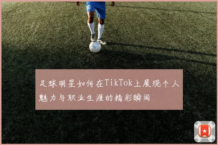足球明星如何在TikTok上展现个人魅力与职业生涯的精彩瞬间