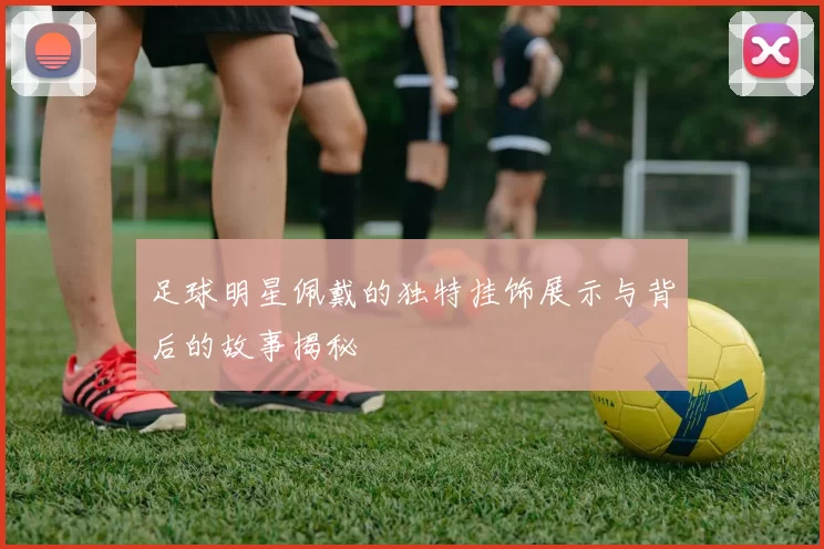 足球明星佩戴的独特挂饰展示与背后的故事揭秘