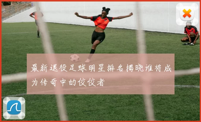 最新退役足球明星排名揭晓谁将成为传奇中的佼佼者