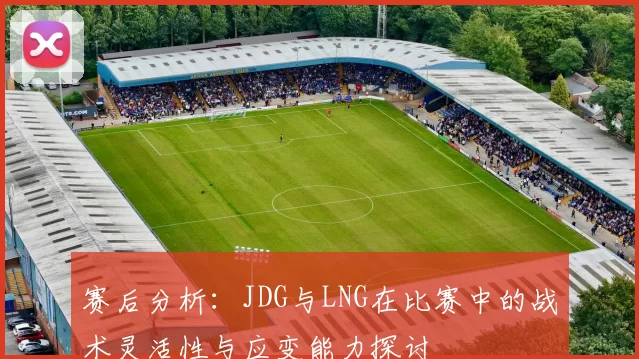 赛后分析：JDG与LNG在比赛中的战术灵活性与应变能力探讨
