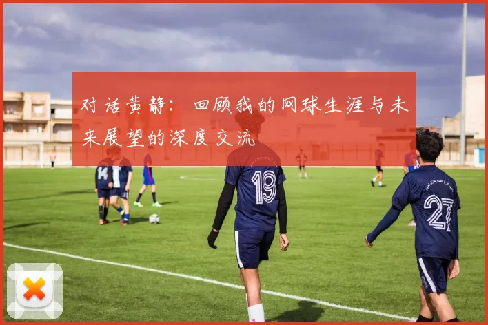 对话黄静：回顾我的网球生涯与未来展望的深度交流