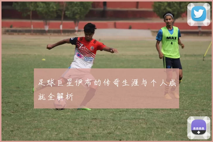 足球巨星伊布的传奇生涯与个人成就全解析