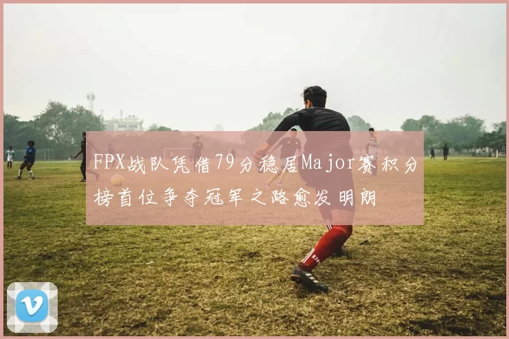 FPX战队凭借79分稳居Major赛积分榜首位争夺冠军之路愈发明朗