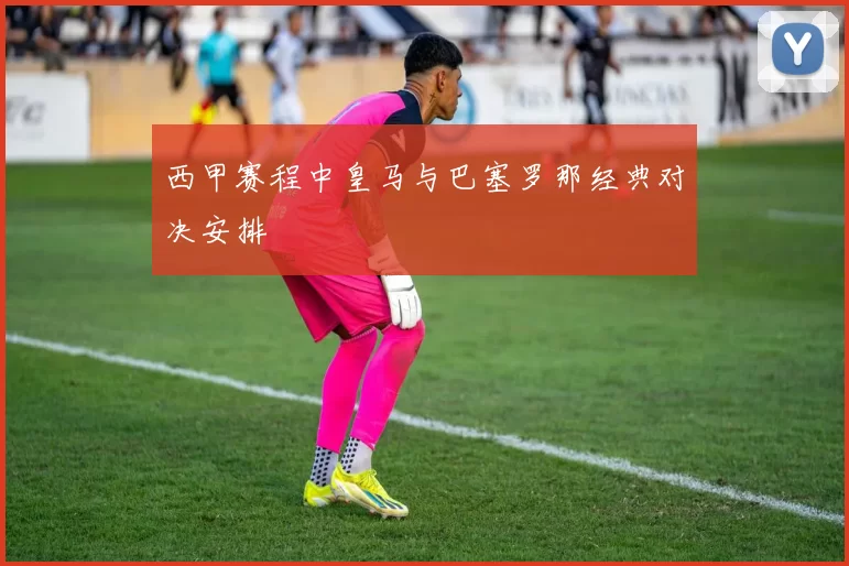 西甲赛程中皇马与巴塞罗那经典对决安排