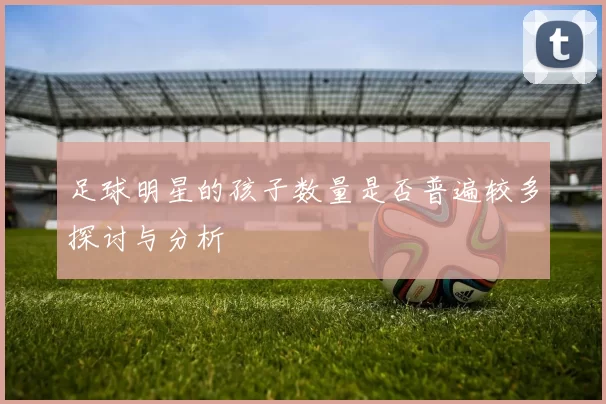 足球明星的孩子数量是否普遍较多探讨与分析