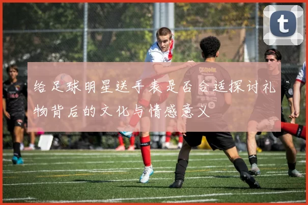 给足球明星送手表是否合适探讨礼物背后的文化与情感意义