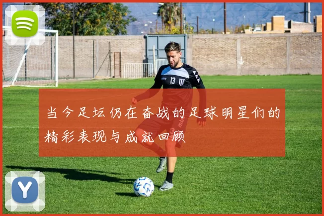当今足坛仍在奋战的足球明星们的精彩表现与成就回顾